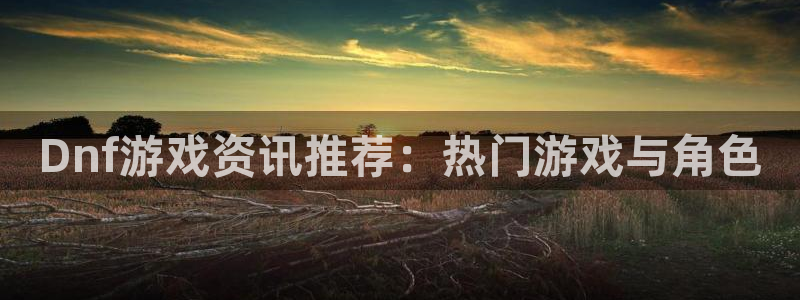 欧博娱乐的意思：Dnf游戏资讯推荐：热门游戏与角色
